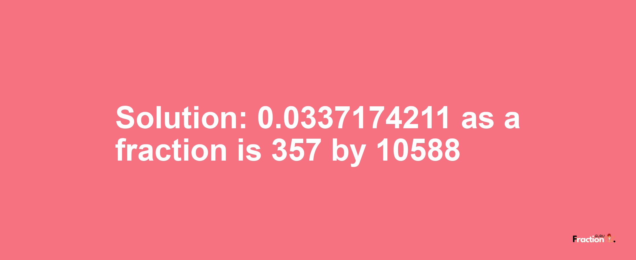 Solution:0.0337174211 as a fraction is 357/10588